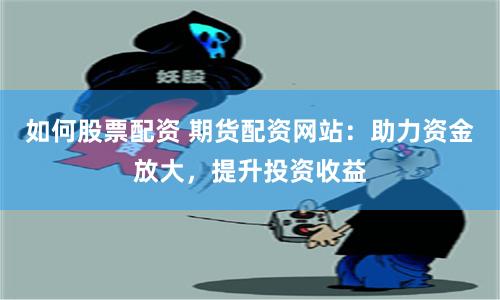 如何股票配资 期货配资网站：助力资金放大，提升投资收益