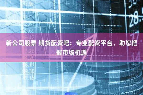 新公司股票 期货配资吧：专业配资平台，助您把握市场机遇