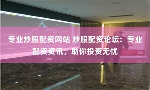 专业炒股配资网站 炒股配资论坛：专业配资资讯，助你投资无忧