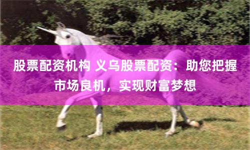 股票配资机构 义乌股票配资：助您把握市场良机，实现财富梦想