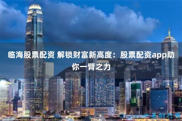 临海股票配资 解锁财富新高度：股票配资app助你一臂之力