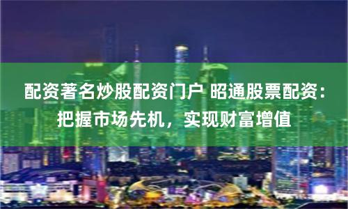 配资著名炒股配资门户 昭通股票配资：把握市场先机，实现财富增值