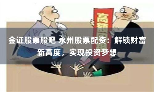 金证股票股吧 永州股票配资：解锁财富新高度，实现投资梦想