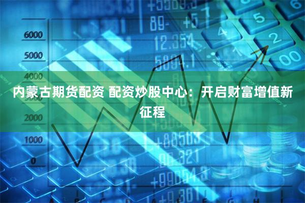 内蒙古期货配资 配资炒股中心：开启财富增值新征程
