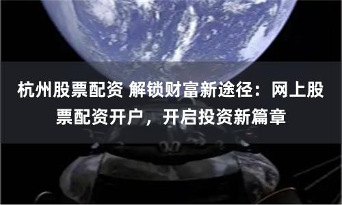 杭州股票配资 解锁财富新途径：网上股票配资开户，开启投资新篇章