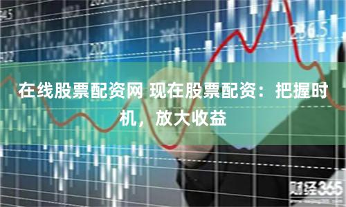 在线股票配资网 现在股票配资：把握时机，放大收益