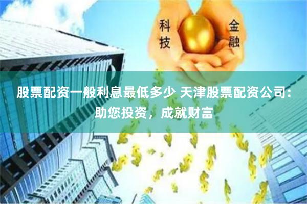 股票配资一般利息最低多少 天津股票配资公司：助您投资，成就财富