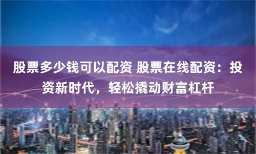 股票多少钱可以配资 股票在线配资：投资新时代，轻松撬动财富杠杆