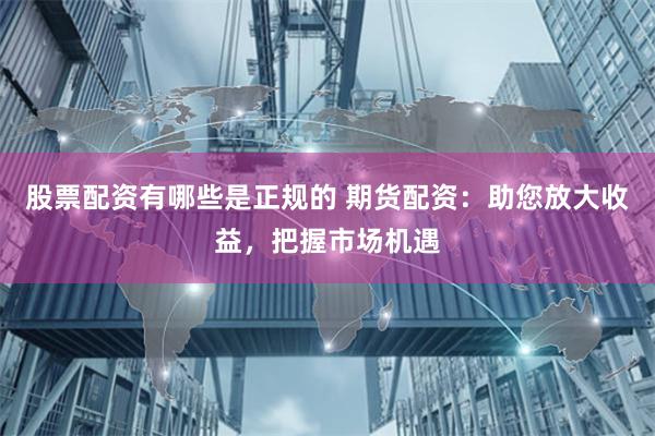 股票配资有哪些是正规的 期货配资：助您放大收益，把握市场机遇
