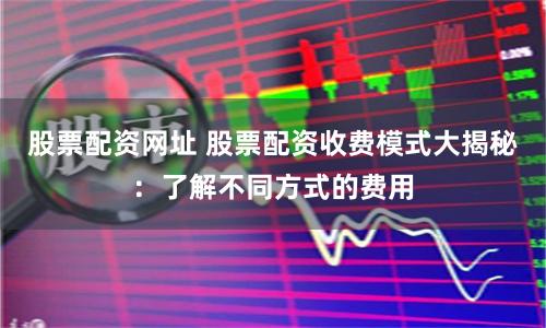 股票配资网址 股票配资收费模式大揭秘：了解不同方式的费用