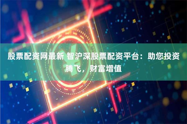 股票配资网最新 智沪深股票配资平台：助您投资腾飞，财富增值