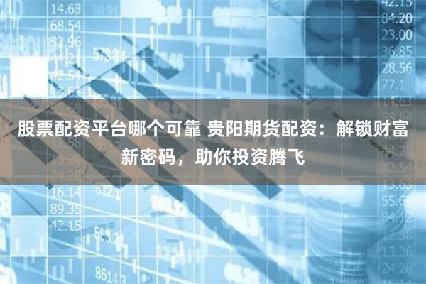 股票配资平台哪个可靠 贵阳期货配资：解锁财富新密码，助你投资腾飞