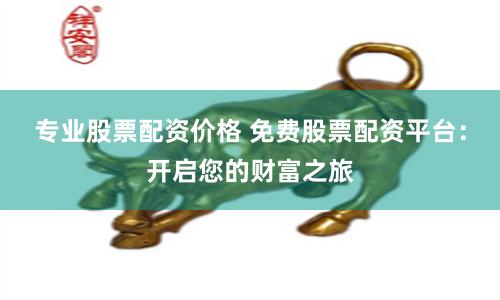 专业股票配资价格 免费股票配资平台：开启您的财富之旅