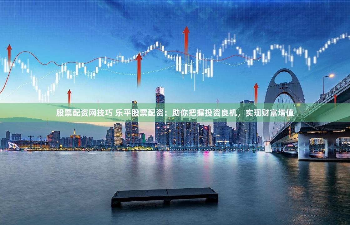 股票配资网技巧 乐平股票配资：助你把握投资良机，实现财富增值