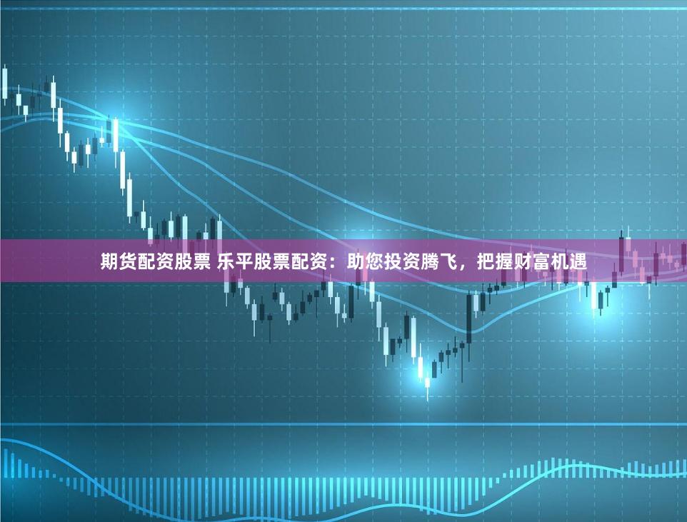 期货配资股票 乐平股票配资：助您投资腾飞，把握财富机遇