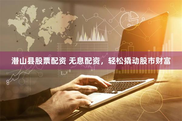 潜山县股票配资 无息配资，轻松撬动股市财富