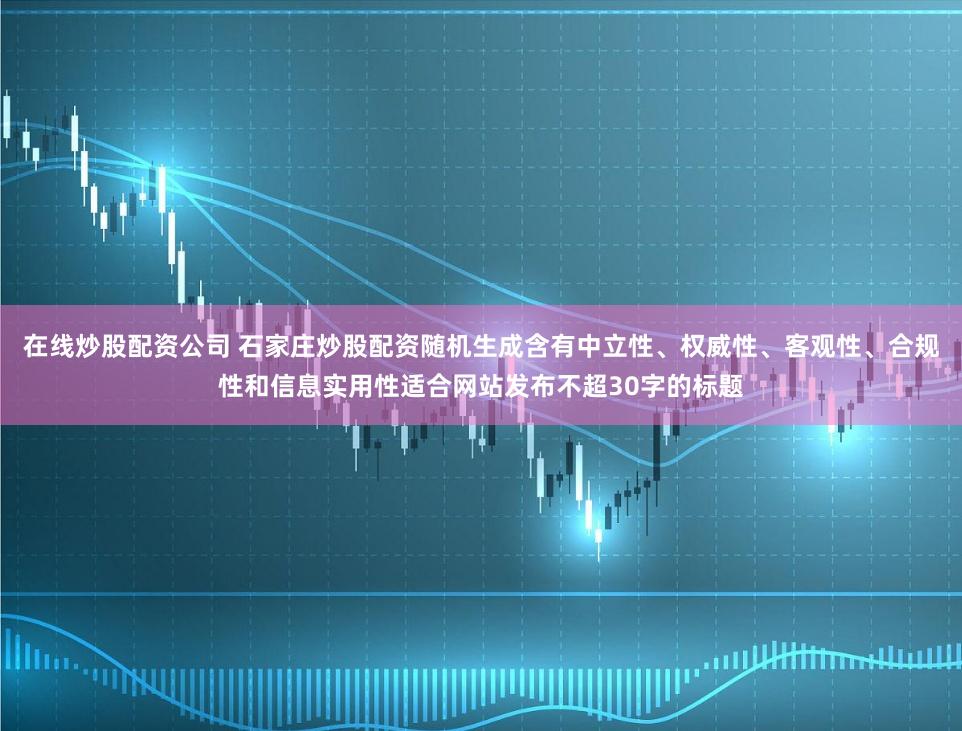 在线炒股配资公司 石家庄炒股配资随机生成含有中立性、权威性、客观性、合规性和信息实用性适合网站发布不超30字的标题