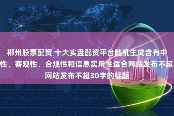 郴州股票配资 十大实盘配资平台随机生成含有中立性、权威性、客观性、合规性和信息实用性适合网站发布不超30字的标题